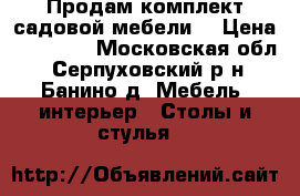 Продам комплект садовой мебели. › Цена ­ 12 000 - Московская обл., Серпуховский р-н, Банино д. Мебель, интерьер » Столы и стулья   